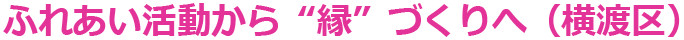 ふれあい活動から”縁”づくりへ（横渡区）